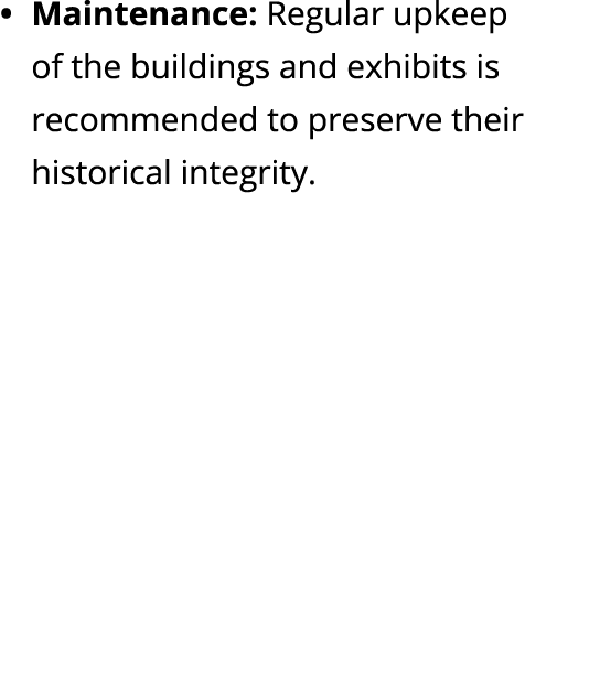 Maintenance: Regular upkeep of the buildings and exhibits is recommended to preserve their historical integrity.