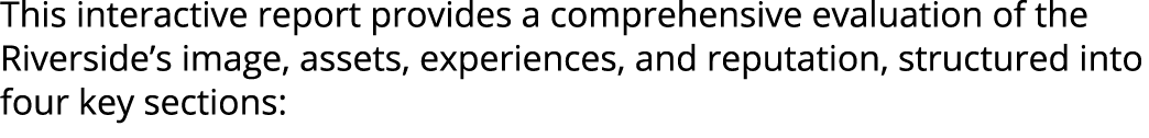 This interactive report provides a comprehensive evaluation of the Riverside’s image, assets, experiences, and reputa...